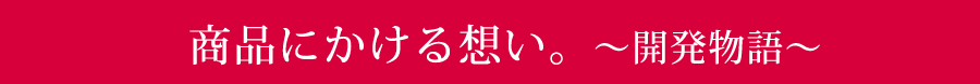 商品にかける想い。〜開発物語〜