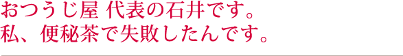 株式会社おつうじ屋 代表の石井です。私、便秘茶で失敗したんです。